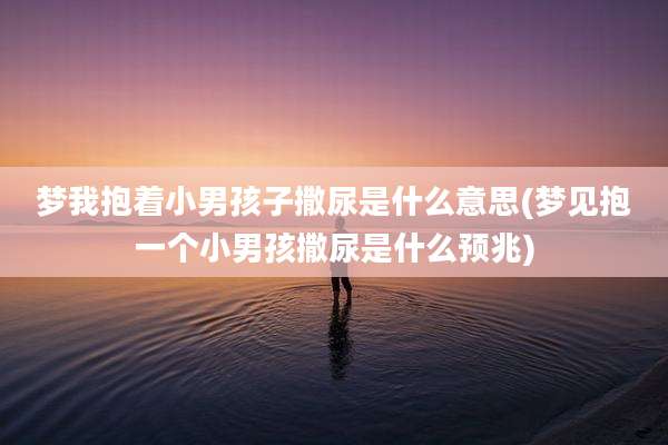 梦我抱着小男孩子撒尿是什么意思(梦见抱一个小男孩撒尿是什么预兆)