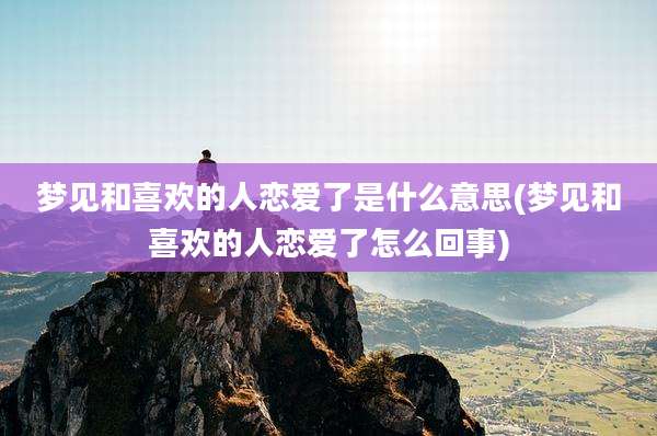 梦见和喜欢的人恋爱了是什么意思(梦见和喜欢的人恋爱了怎么回事)