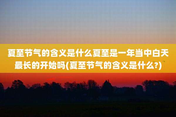 夏至节气的含义是什么夏至是一年当中白天最长的开始吗(夏至节气的含义是什么?)