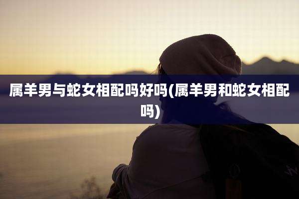 属羊男与蛇女相配吗好吗(属羊男和蛇女相配吗)