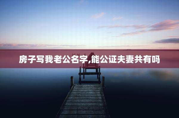房子写我老公名字,能公证夫妻共有吗