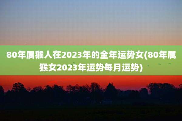 80年属猴人在2023年的全年运势女(80年属猴女2023年运势每月运势)