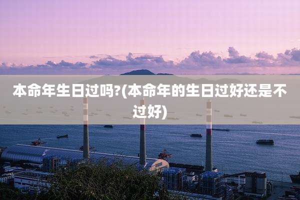 本命年生日过吗?(本命年的生日过好还是不过好)