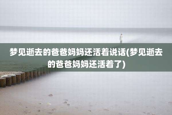 梦见逝去的爸爸妈妈还活着说话(梦见逝去的爸爸妈妈还活着了)