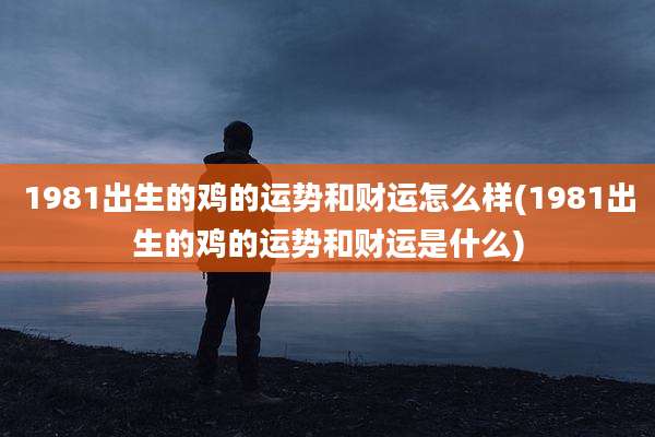 1981出生的鸡的运势和财运怎么样(1981出生的鸡的运势和财运是什么)