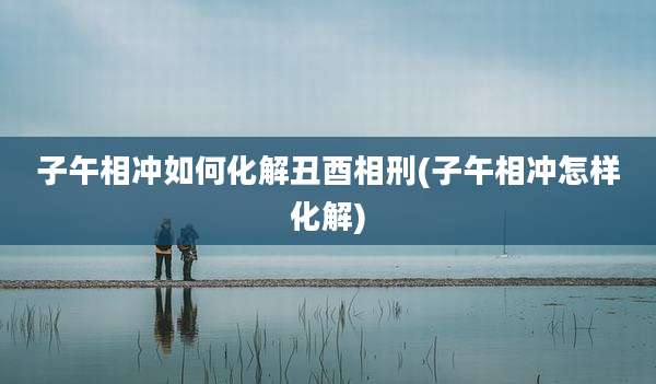 子午相冲如何化解丑酉相刑(子午相冲怎样化解)