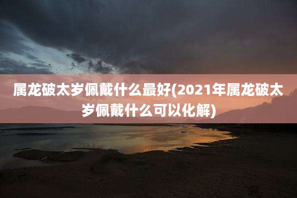 属龙破太岁佩戴什么最好(2021年属龙破太岁佩戴什么可以化解)