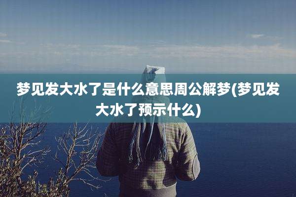 梦见发大水了是什么意思周公解梦(梦见发大水了预示什么)