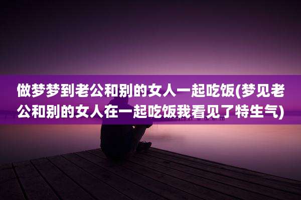 做梦梦到老公和别的女人一起吃饭(梦见老公和别的女人在一起吃饭我看见了特生气)