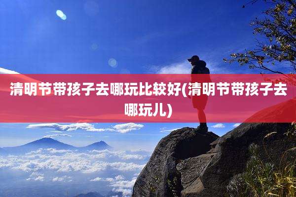 清明节带孩子去哪玩比较好(清明节带孩子去哪玩儿)