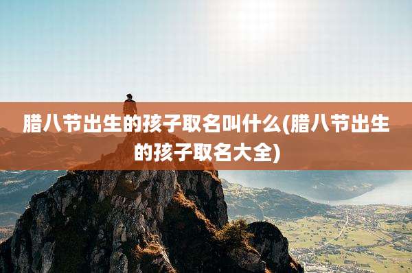 腊八节出生的孩子取名叫什么(腊八节出生的孩子取名大全)