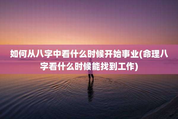 如何从八字中看什么时候开始事业(命理八字看什么时候能找到工作)