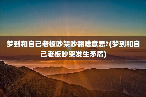 梦到和自己老板吵架吵翻啥意思?(梦到和自己老板吵架发生矛盾)