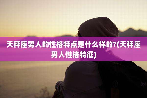 天秤座男人的性格特点是什么样的?(天秤座男人性格特征)