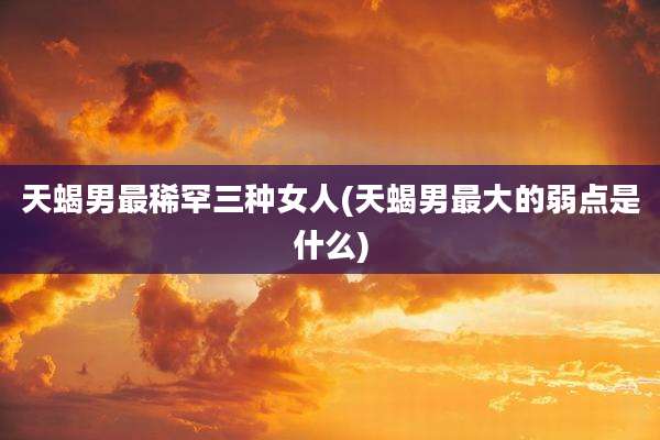 天蝎男最稀罕三种女人(天蝎男最大的弱点是什么)