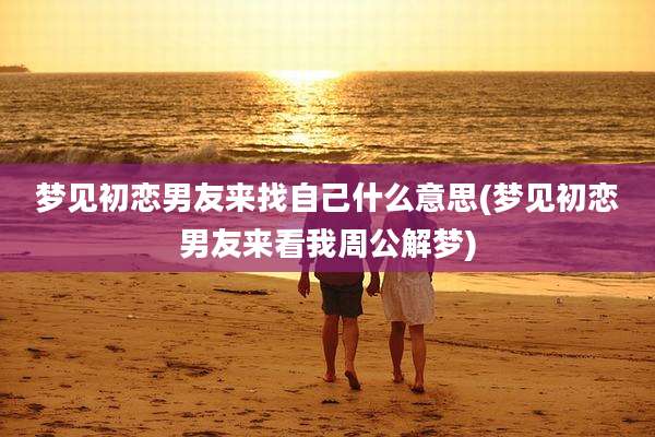 梦见初恋男友来找自己什么意思(梦见初恋男友来看我周公解梦)