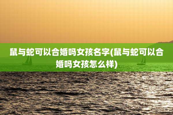 鼠与蛇可以合婚吗女孩名字(鼠与蛇可以合婚吗女孩怎么样)