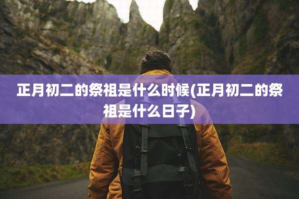 正月初二的祭祖是什么时候(正月初二的祭祖是什么日子)