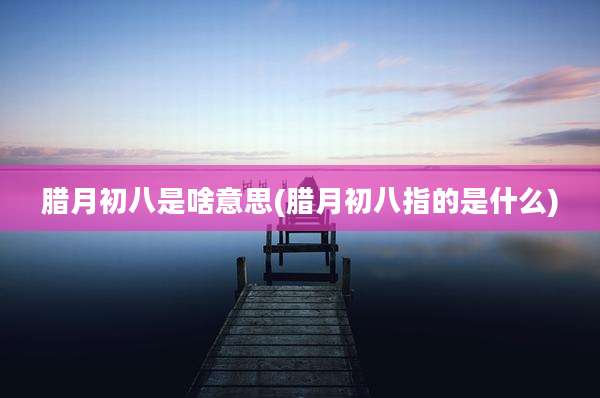 腊月初八是啥意思(腊月初八指的是什么)