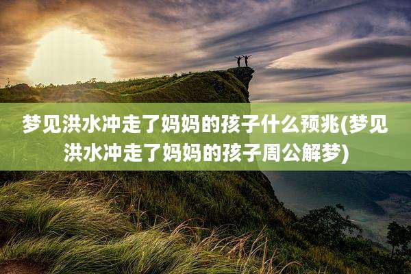 梦见洪水冲走了妈妈的孩子什么预兆(梦见洪水冲走了妈妈的孩子周公解梦)