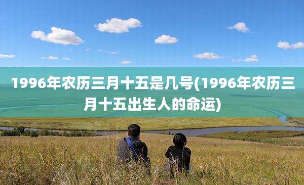1996年农历三月十五是几号(1996年农历三月十五出生人的命运)