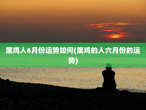 属鸡人6月份运势如何(属鸡的人六月份的运势)