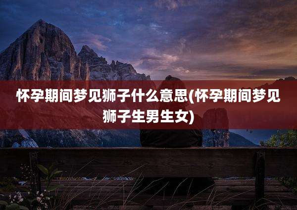 怀孕期间梦见狮子什么意思(怀孕期间梦见狮子生男生女)