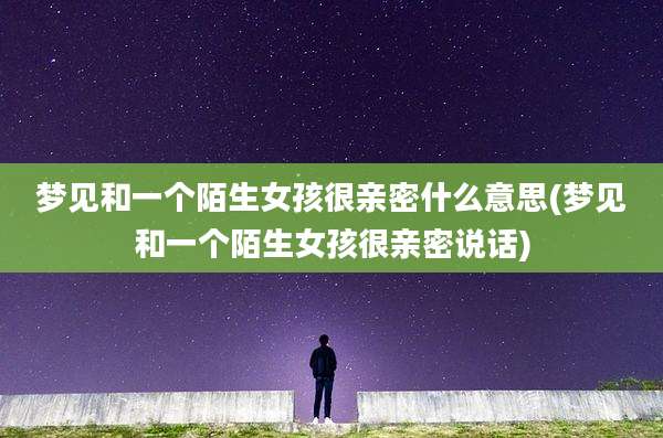 梦见和一个陌生女孩很亲密什么意思(梦见和一个陌生女孩很亲密说话)