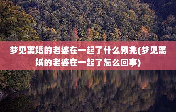 梦见离婚的老婆在一起了什么预兆(梦见离婚的老婆在一起了怎么回事)
