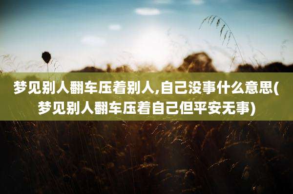 梦见别人翻车压着别人,自己没事什么意思(梦见别人翻车压着自己但平安无事)