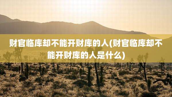 财官临库却不能开财库的人(财官临库却不能开财库的人是什么)