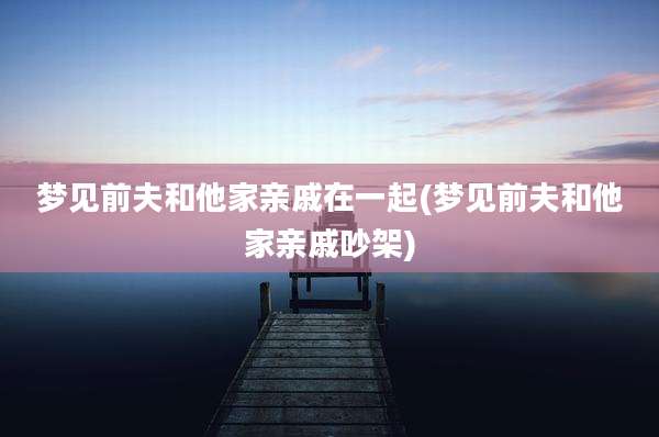 梦见前夫和他家亲戚在一起(梦见前夫和他家亲戚吵架)