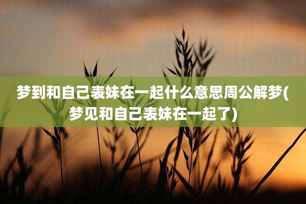 梦到和自己表妹在一起什么意思周公解梦(梦见和自己表妹在一起了)