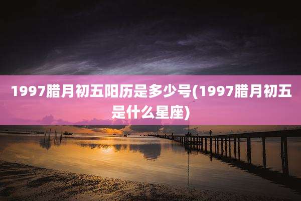 1997腊月初五阳历是多少号(1997腊月初五是什么星座)