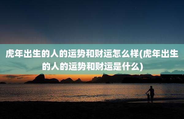 虎年出生的人的运势和财运怎么样(虎年出生的人的运势和财运是什么)