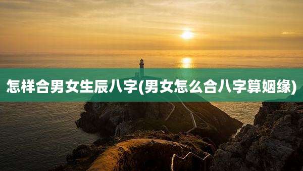怎样合男女生辰八字(男女怎么合八字算姻缘)