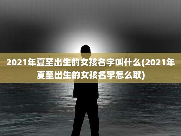 2021年夏至出生的女孩名字叫什么(2021年夏至出生的女孩名字怎么取)
