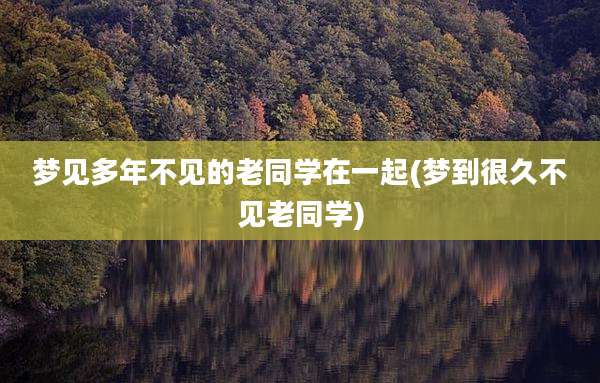 梦见多年不见的老同学在一起(梦到很久不见老同学)