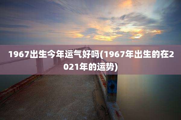1967出生今年运气好吗(1967年出生的在2021年的运势)