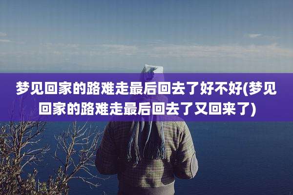 梦见回家的路难走最后回去了好不好(梦见回家的路难走最后回去了又回来了)