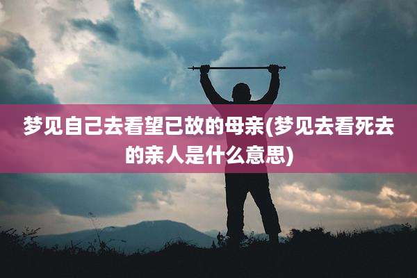 梦见自己去看望已故的母亲(梦见去看死去的亲人是什么意思)