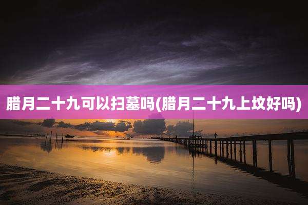腊月二十九可以扫墓吗(腊月二十九上坟好吗)