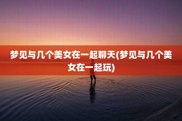 梦见与几个美女在一起聊天(梦见与几个美女在一起玩)