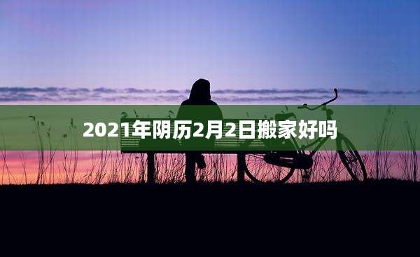 2021年阴历2月2日搬家好吗