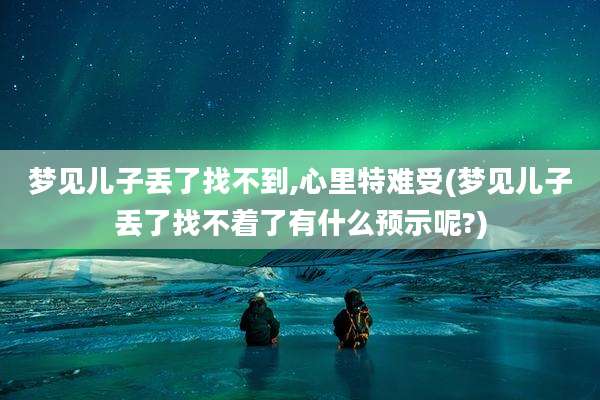 梦见儿子丢了找不到,心里特难受(梦见儿子丢了找不着了有什么预示呢?)