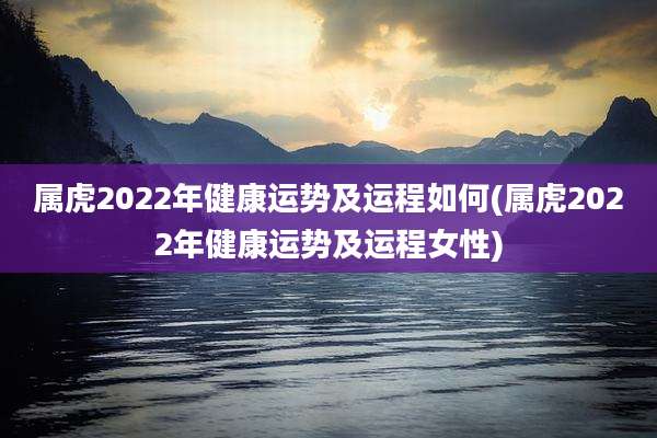 属虎2022年健康运势及运程如何(属虎2022年健康运势及运程女性)
