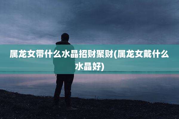 属龙女带什么水晶招财聚财(属龙女戴什么水晶好)