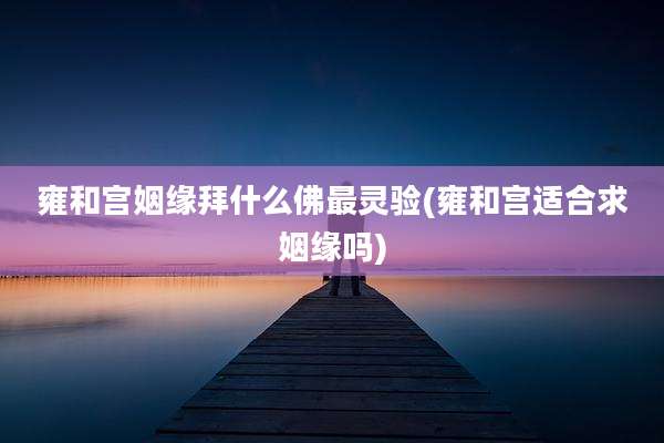 雍和宫姻缘拜什么佛最灵验(雍和宫适合求姻缘吗)