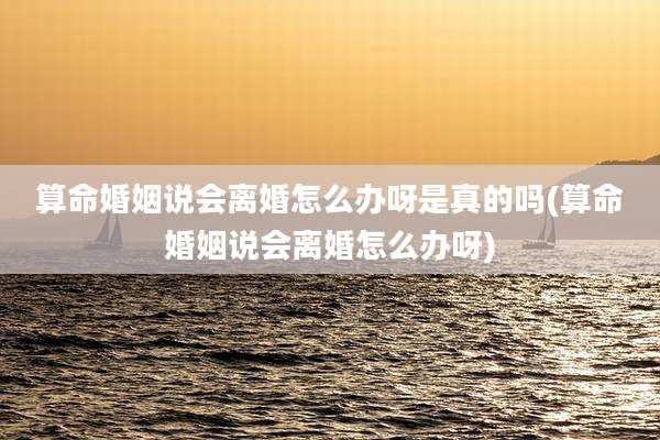 算命婚姻说会离婚怎么办呀是真的吗(算命婚姻说会离婚怎么办呀)