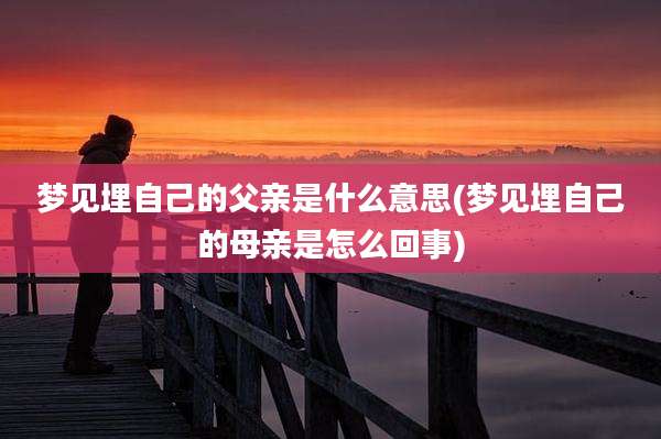 梦见埋自己的父亲是什么意思(梦见埋自己的母亲是怎么回事)
